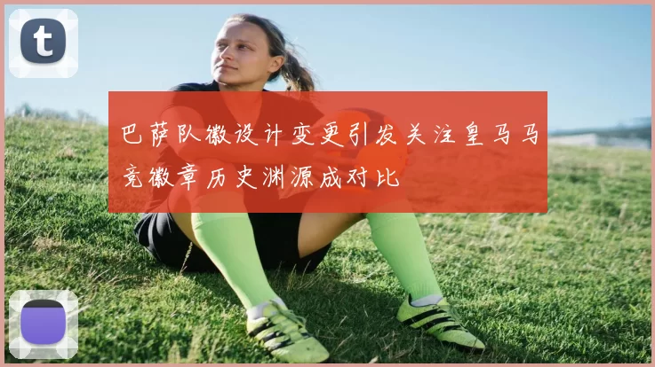 巴萨队徽设计变更引发关注皇马马竞徽章历史渊源成对比