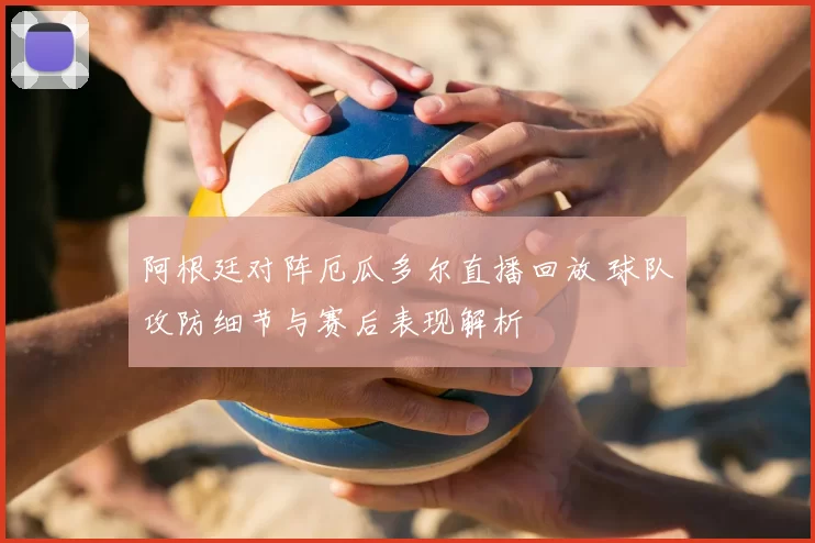 阿根廷对阵厄瓜多尔直播回放 球队攻防细节与赛后表现解析