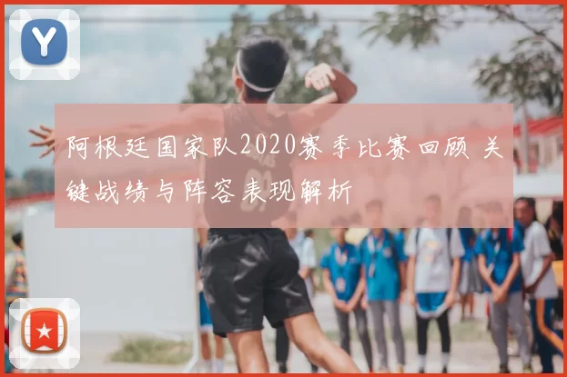 阿根廷国家队2020赛季比赛回顾 关键战绩与阵容表现解析