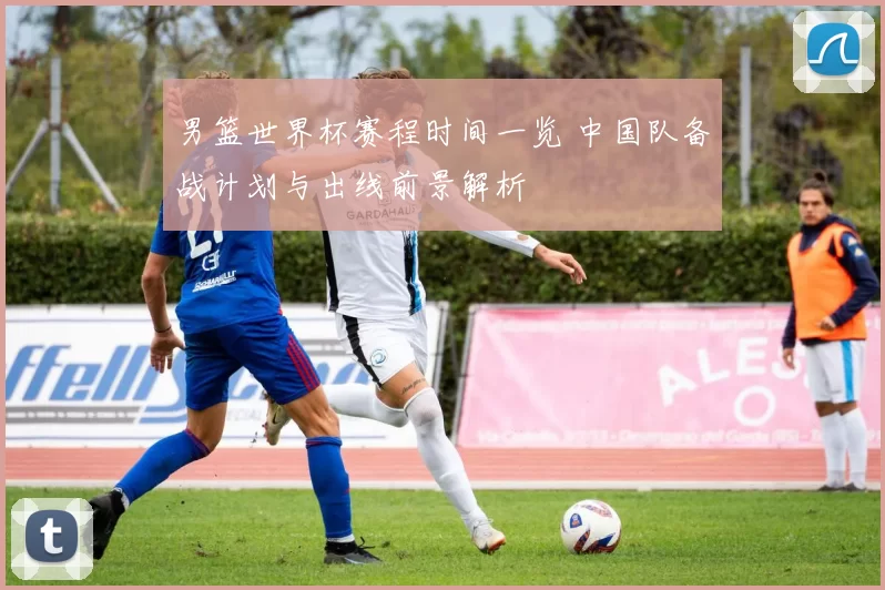 男篮世界杯赛程时间一览 中国队备战计划与出线前景解析