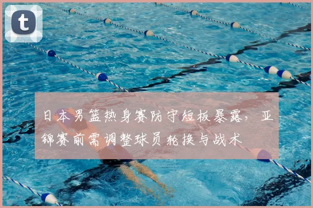 日本男篮热身赛防守短板暴露，亚锦赛前需调整球员轮换与战术